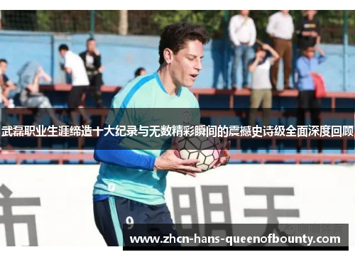 武磊职业生涯缔造十大纪录与无数精彩瞬间的震撼史诗级全面深度回顾 武磊职业生涯缔造十大纪录与无数精彩瞬间的震撼史诗级全面深度回顾