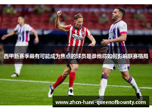 西甲新赛季最有可能成为焦点的球员是谁他将如何影响联赛格局