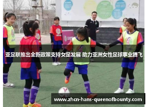 亚足联推出全新政策支持女足发展 助力亚洲女性足球事业腾飞 亚足联推出全新政策支持女足发展 助力亚洲女性足球事业腾飞