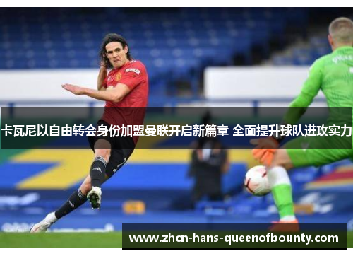 卡瓦尼以自由转会身份加盟曼联开启新篇章 全面提升球队进攻实力