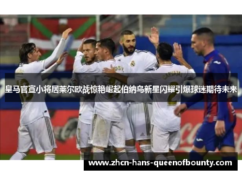 皇马官宣小将居莱尔欧战惊艳崛起伯纳乌新星闪耀引爆球迷期待未来