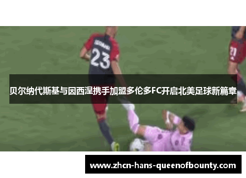 贝尔纳代斯基与因西涅携手加盟多伦多FC开启北美足球新篇章