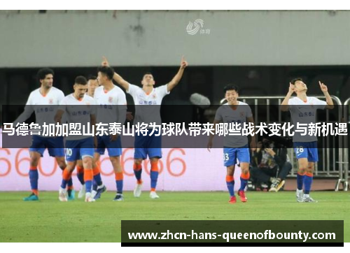 马德鲁加加盟山东泰山将为球队带来哪些战术变化与新机遇
