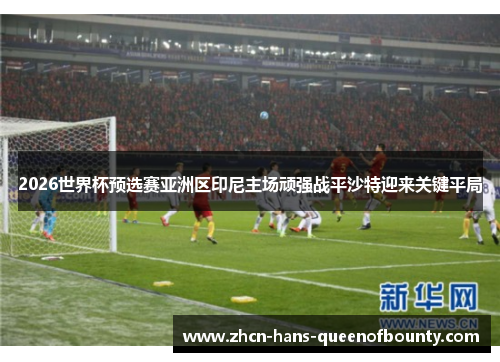 2026世界杯预选赛亚洲区印尼主场顽强战平沙特迎来关键平局 2026世界杯预选赛亚洲区印尼主场顽强战平沙特迎来关键平局