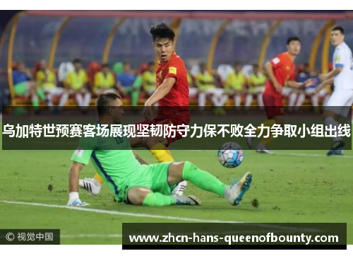 乌加特世预赛客场展现坚韧防守力保不败全力争取小组出线 乌加特世预赛客场展现坚韧防守力保不败全力争取小组出线